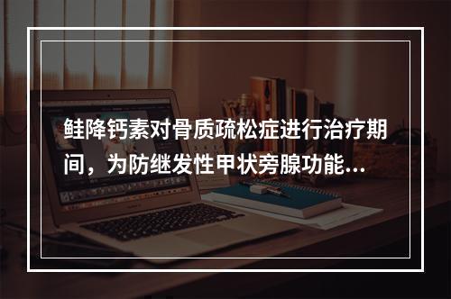 鲑降钙素对骨质疏松症进行治疗期间，为防继发性甲状旁腺功能亢进