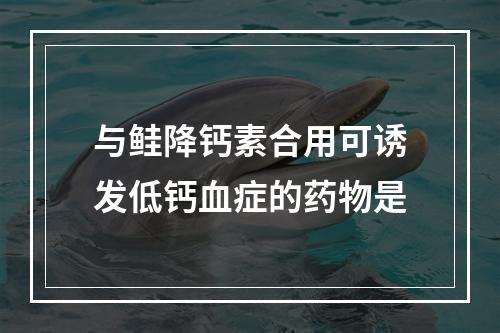 与鲑降钙素合用可诱发低钙血症的药物是