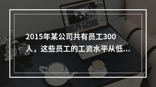 2015年某公司共有员工300人，这些员工的工资水平从低到高