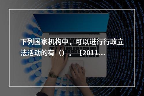 下列国家机构中，可以进行行政立法活动的有（）。【2011年真