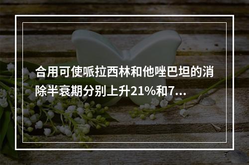 合用可使哌拉西林和他唑巴坦的消除半衰期分别上升21%和71%