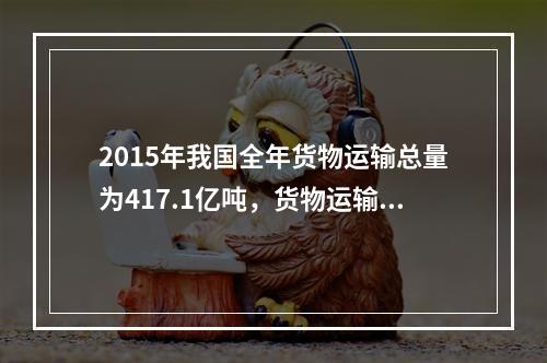 2015年我国全年货物运输总量为417.1亿吨，货物运输方式