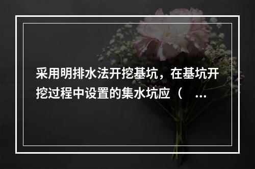 采用明排水法开挖基坑，在基坑开挖过程中设置的集水坑应（　）。