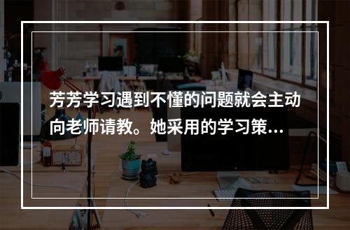 芳芳学习遇到不懂的问题就会主动向老师请教。她采用的学习策略是