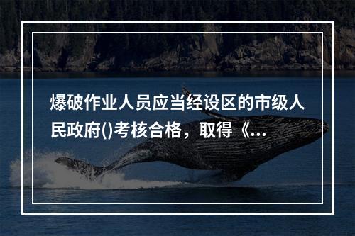 爆破作业人员应当经设区的市级人民政府()考核合格，取得《爆破