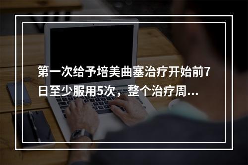 第一次给予培美曲塞治疗开始前7日至少服用5次，整个治疗周期一