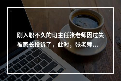 刚入职不久的班主任张老师因过失被家长投诉了，此时，张老师恰当