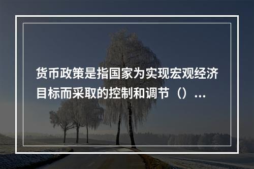 货币政策是指国家为实现宏观经济目标而采取的控制和调节（）的种