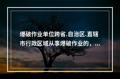 爆破作业单位跨省.自治区.直辖市行政区域从事爆破作业的，应当