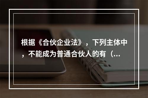 根据《合伙企业法》，下列主体中，不能成为普通合伙人的有（）【