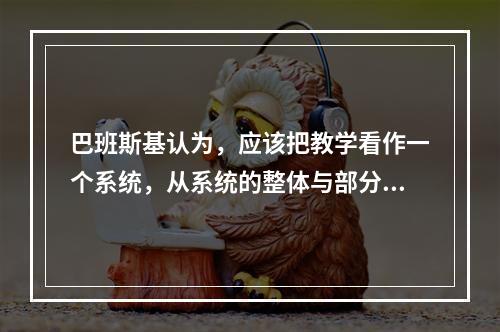 巴班斯基认为，应该把教学看作一个系统，从系统的整体与部分之间