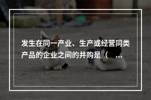 发生在同一产业、生产或经营同类产品的企业之间的并购是（　　）