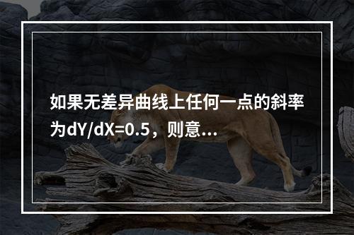 如果无差异曲线上任何一点的斜率为dY/dX=0.5，则意味着