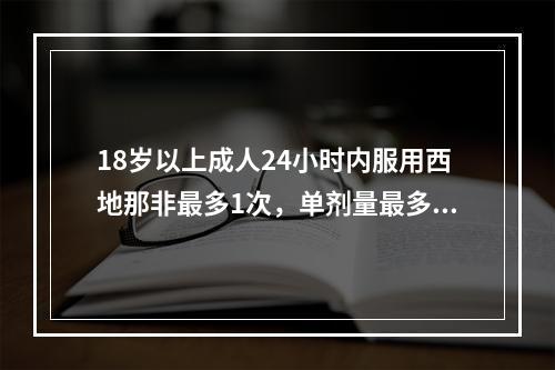 18岁以上成人24小时内服用西地那非最多1次，单剂量最多为