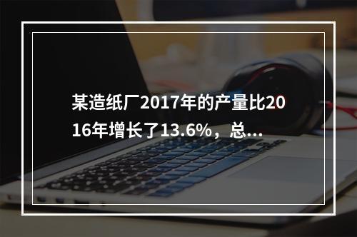 某造纸厂2017年的产量比2016年增长了13.6%，总成本