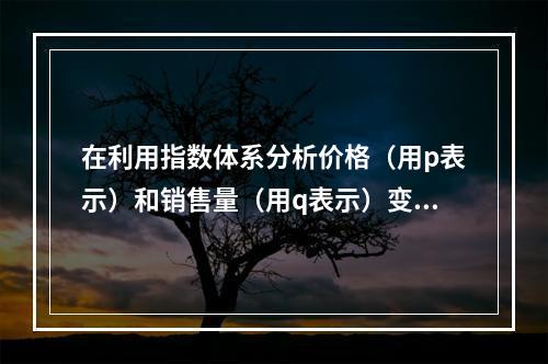 在利用指数体系分析价格（用p表示）和销售量（用q表示）变动对