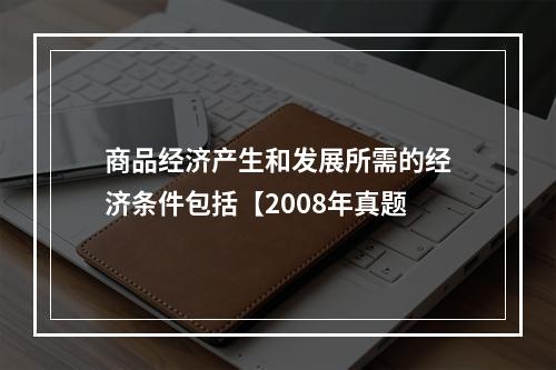 商品经济产生和发展所需的经济条件包括【2008年真题