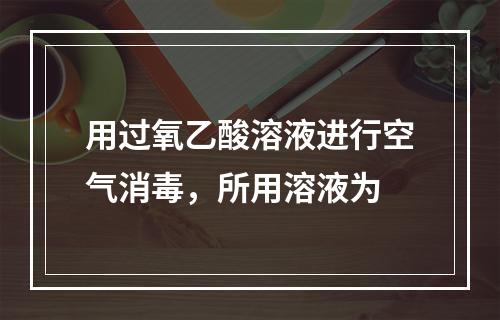 用过氧乙酸溶液进行空气消毒，所用溶液为