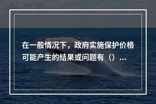 在一般情况下，政府实施保护价格可能产生的结果或问题有（）。