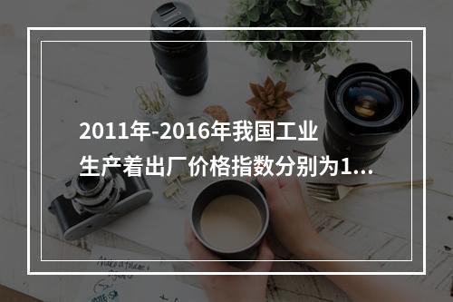 2011年-2016年我国工业生产着出厂价格指数分别为106