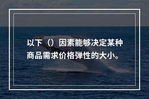 以下（）因素能够决定某种商品需求价格弹性的大小。