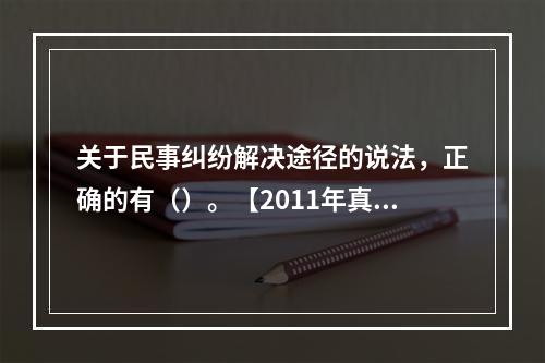 关于民事纠纷解决途径的说法，正确的有（）。【2011年真题】