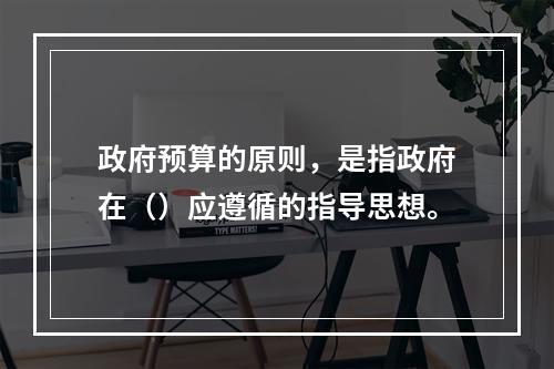 政府预算的原则，是指政府在（）应遵循的指导思想。