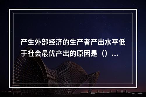 产生外部经济的生产者产出水平低于社会最优产出的原因是（）。