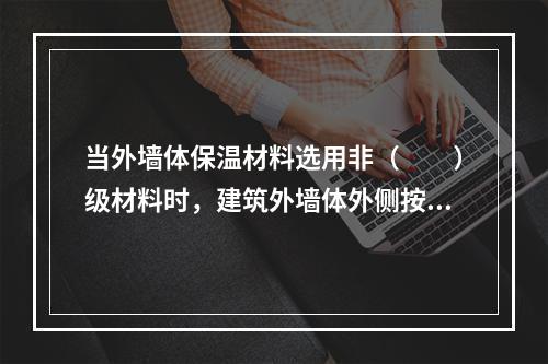 当外墙体保温材料选用非（　　）级材料时，建筑外墙体外侧按要求