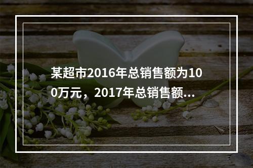 某超市2016年总销售额为100万元，2017年总销售额为1