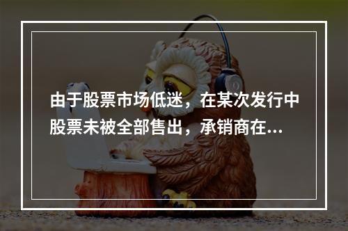 由于股票市场低迷，在某次发行中股票未被全部售出，承销商在发行