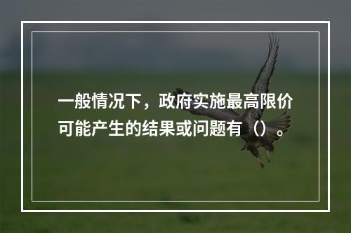 一般情况下，政府实施最高限价可能产生的结果或问题有（）。