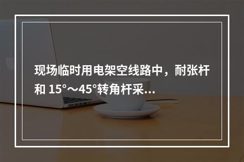 现场临时用电架空线路中，耐张杆和 15°～45°转角杆采用（