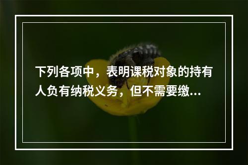 下列各项中，表明课税对象的持有人负有纳税义务，但不需要缴纳税