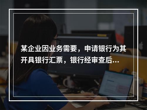 某企业因业务需要，申请银行为其开具银行汇票，银行经审查后，同