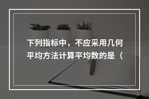 下列指标中，不应采用几何平均方法计算平均数的是（