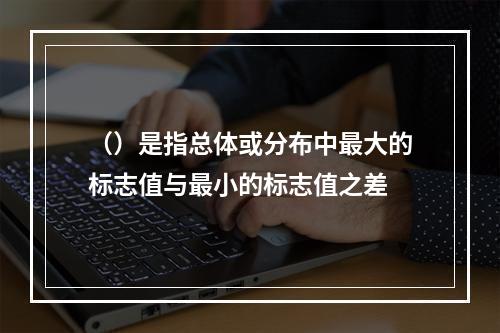 （）是指总体或分布中最大的标志值与最小的标志值之差