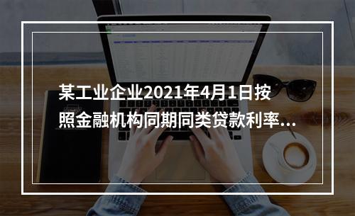 某工业企业2021年4月1日按照金融机构同期同类贷款利率6%