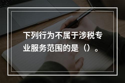 下列行为不属于涉税专业服务范围的是（）。