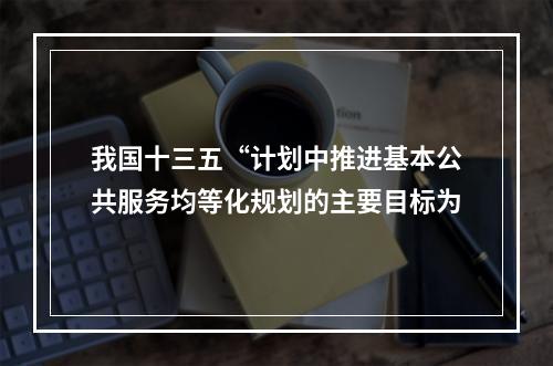 我国十三五“计划中推进基本公共服务均等化规划的主要目标为