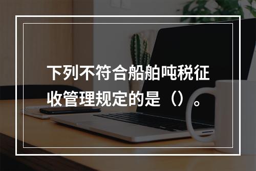 下列不符合船舶吨税征收管理规定的是（）。