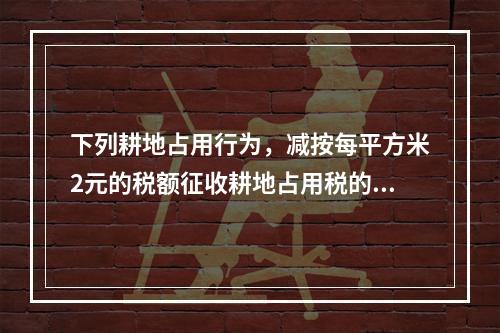 下列耕地占用行为，减按每平方米2元的税额征收耕地占用税的是（