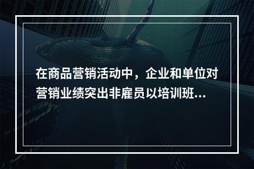 在商品营销活动中，企业和单位对营销业绩突出非雇员以培训班、研