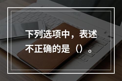 下列选项中，表述不正确的是（）。