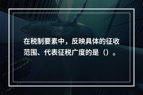 在税制要素中，反映具体的征收范围、代表征税广度的是（）。