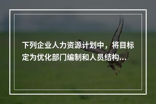 下列企业人力资源计划中，将目标定为优化部门编制和人员结构的是