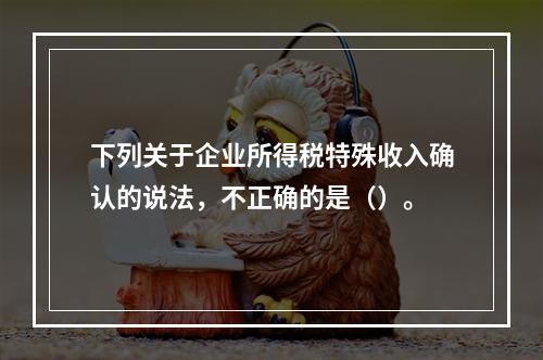 下列关于企业所得税特殊收入确认的说法，不正确的是（）。