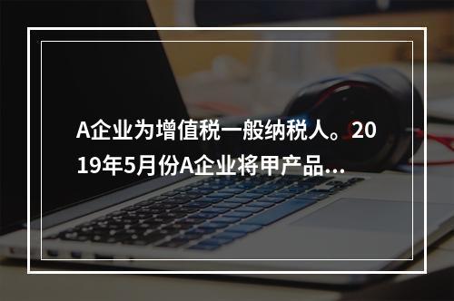 A企业为增值税一般纳税人。2019年5月份A企业将甲产品销售