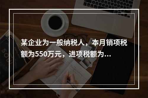 某企业为一般纳税人，本月销项税额为550万元，进项税额为24