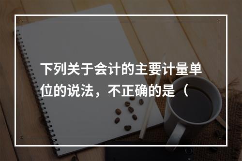 下列关于会计的主要计量单位的说法，不正确的是（